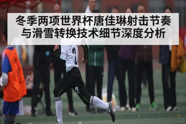 冬季两项世界杯唐佳琳射击节奏与滑雪转换技术细节深度分析