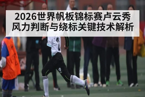 2026世界帆板锦标赛卢云秀风力判断与绕标关键技术解析
