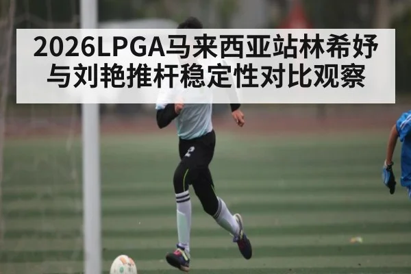 2026LPGA马来西亚站林希妤与刘艳推杆稳定性对比观察